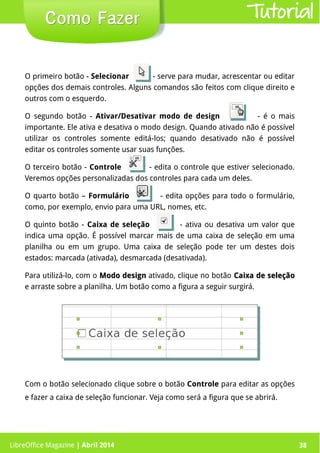 LibreOffice Magazine | Abril 2014 38
O primeiro botão - Selecionar - serve para mudar, acrescentar ou editar
opções dos demais controles. Alguns comandos são feitos com clique direito e
outros com o esquerdo.
O segundo botão - Ativar/Desativar modo de design - é o mais
importante. Ele ativa e desativa o modo design. Quando ativado não é possível
utilizar os controles somente editá-los; quando desativado não é possível
editar os controles somente usar suas funções.
O terceiro botão - Controle - edita o controle que estiver selecionado.
Veremos opções personalizadas dos controles para cada um deles.
O quarto botão – Formulário - edita opções para todo o formulário,
como, por exemplo, envio para uma URL, nomes, etc.
O quinto botão - Caixa de seleção - ativa ou desativa um valor que
indica uma opção. É possível marcar mais de uma caixa de seleção em uma
planilha ou em um grupo. Uma caixa de seleção pode ter um destes dois
estados: marcada (ativada), desmarcada (desativada).
Para utilizá-lo, com o Modo designModo design ativado, clique no botão Caixa de seleçãoCaixa de seleção
e arraste sobre a planilha. Um botão como a figura a seguir surgirá.
LibreOffice Magazine | Abril 2014 38
Como FazerComo Fazer Tutorial
Com o botão selecionado clique sobre o botão Controle para editar as opções
e fazer a caixa de seleção funcionar. Veja como será a figura que se abrirá.
 