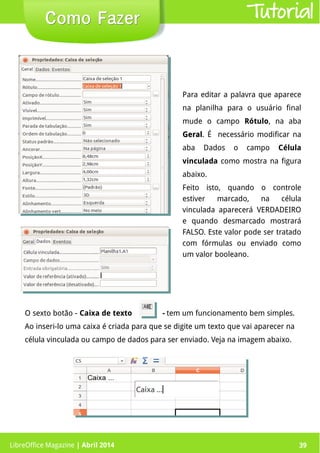 LibreOffice Magazine | Abril 2014 39LibreOffice Magazine | Abril 2014 39
Como FazerComo Fazer Tutorial
Para editar a palavra que aparece
na planilha para o usuário final
mude o campo Rótulo, na aba
GeralGeral. É necessário modificar na
aba Dados o campo Célula
vinculada como mostra na figura
abaixo.
Feito isto, quando o controle
estiver marcado, na célula
vinculada aparecerá VERDADEIRO
e quando desmarcado mostrará
FALSO. Este valor pode ser tratado
com fórmulas ou enviado como
um valor booleano.
O sexto botão - Caixa de texto - tem um funcionamento bem simples.
Ao inseri-lo uma caixa é criada para que se digite um texto que vai aparecer na
célula vinculada ou campo de dados para ser enviado. Veja na imagem abaixo.
 