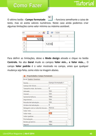 LibreOffice Magazine | Abril 2014 40LibreOffice Magazine | Abril 2014 40
Como FazerComo Fazer Tutorial
O sétimo botão - Campo formatado - funciona semelhante a caixa de
texto, mas só aceita valores numéricos. Neste caso ainda podemos criar
algumas limitações como valor mínimo ou máximo aceitável.
Para definir as limitações, deixe o Modo design ativado e clique no botão
Controle. Na aba GeralGeral mude os campos Valor mín... e Valor máx.... O
campo Valor padrão é o valor mostrado no campo, antes que qualquer
mudança seja feita, como visto na imagem abaixo.
 
