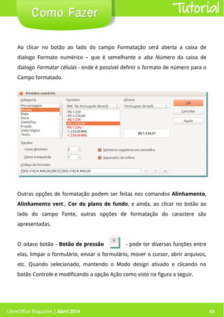 LibreOffice Magazine | Abril 2014 41LibreOffice Magazine | Abril 2014 41
Como FazerComo Fazer Tutorial
Ao clicar no botão ao lado do campo Formatação será aberta a caixa de
dialogo Formato numérico – que é semelhante a aba Número da caixa de
dialogo Formatar células - onde é possível definir o formato de número para o
Campo formatado.
Outras opções de formatação podem ser feitas nos comandos Alinhamento,
Alinhamento vert., Cor do plano de fundo, e ainda, ao clicar no botão ao
lado do campo Fonte, outras opções de formatação do caractere são
apresentadas.
O oitavo botão - Botão de pressão - pode ter diversas funções entre
elas, limpar o formulário, enviar o formulário, mover o cursor, abrir arquivos,
etc. Quando selecionado, mantendo o Modo design ativado e clicando no
botão Controle e modificando a opção Ação como visto na figura a seguir.
 