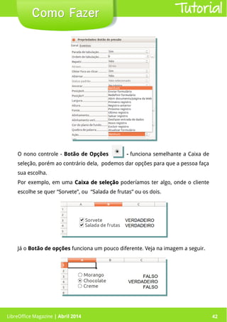 LibreOffice Magazine | Abril 2014 42LibreOffice Magazine | Abril 2014 42
Como FazerComo Fazer Tutorial
O nono controle - Botão de Opções - funciona semelhante a Caixa de
seleção, porém ao contrário dela, podemos dar opções para que a pessoa faça
sua escolha.
Por exemplo, em uma Caixa de seleçãoCaixa de seleção poderíamos ter algo, onde o cliente
escolhe se quer “Sorvete”, ou “Salada de frutas” ou os dois.
Já o Botão de opções funciona um pouco diferente. Veja na imagem a seguir.
 