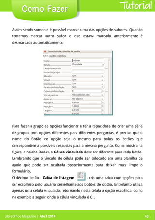 LibreOffice Magazine | Abril 2014 43LibreOffice Magazine | Abril 2014 43
Como FazerComo Fazer Tutorial
Assim sendo somente é possível marcar uma das opções de sabores. Quando
tentamos marcar outro sabor o que estava marcado anteriormente é
desmarcado automaticamente.
Para fazer o grupo de opções funcionar e ter a capacidade de criar uma série
de grupos com opções diferentes para diferentes perguntas, é preciso que o
nome do Botão de opção seja o mesmo para todos os botões que
correspondem a possíveis respostas para a mesma pergunta. Como mostra na
figura, e na aba Dados, a Célula vinculada deve ser diferente para cada botão.
Lembrando que o vínculo de célula pode ser colocado em uma planilha de
apoio que pode ser ocultada posteriormente para deixar mais limpo o
formulário.
O décimo botão - Caixa de listagem - cria uma caixa com opções para
ser escolhido pelo usuário semelhante aos botões de opção. Entretanto utiliza
apenas uma célula vinculada, retornando nesta célula a opção escolhida, como
no exemplo a seguir, onde a célula vinculada é C1.
 