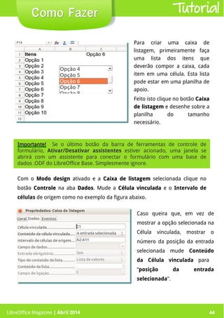 LibreOffice Magazine | Abril 2014 44LibreOffice Magazine | Abril 2014 44
Como FazerComo Fazer Tutorial
Com o Modo designModo design ativado e a Caixa de listagemCaixa de listagem selecionada clique no
botão ControleControle na aba DadosDados. Mude a Célula vinculadaCélula vinculada e o Intervalo de
células de origem como no exemplo da figura abaixo.
Para criar uma caixa de
listagem, primeiramente faça
uma lista dos itens que
deverão compor a caixa, cada
item em uma célula. Esta lista
pode estar em uma planilha de
apoio.
Feito isto clique no botão CaixaCaixa
de listagemde listagem e desenhe sobre a
planilha do tamanho
necessário.
Importante!Importante! Se o último botão da barra de ferramentas de controle de
formulário, Ativar/Desativar assistentes estiver acionado, uma janela se
abrirá com um assistente para conectar o formulário com uma base de
dados .ODF do LibreOffice Base. Simplesmente ignore.
Caso queira que, em vez de
mostrar a opção selecionada na
Célula vinculada, mostrar o
número da posição da entrada
selecionada mude Conteúdo
da Célula vinculada para
“posição da entrada
selecionada”.
 