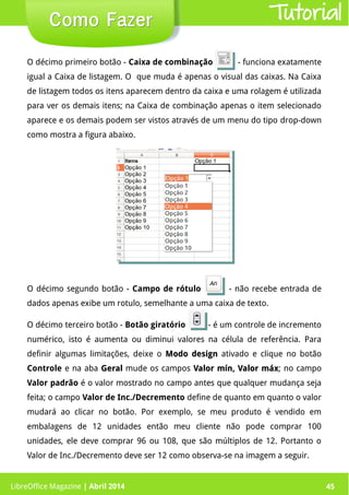 LibreOffice Magazine | Abril 2014 45LibreOffice Magazine | Abril 2014 45
Como FazerComo Fazer Tutorial
O décimo primeiro botão - Caixa de combinação - funciona exatamente
igual a Caixa de listagem. O que muda é apenas o visual das caixas. Na Caixa
de listagem todos os itens aparecem dentro da caixa e uma rolagem é utilizada
para ver os demais itens; na Caixa de combinação apenas o item selecionado
aparece e os demais podem ser vistos através de um menu do tipo drop-down
como mostra a figura abaixo.
O décimo segundo botão - Campo de rótulo - não recebe entrada de
dados apenas exibe um rotulo, semelhante a uma caixa de texto.
O décimo terceiro botão - Botão giratório - é um controle de incremento
numérico, isto é aumenta ou diminui valores na célula de referência. Para
definir algumas limitações, deixe o Modo designModo design ativado e clique no botão
Controle e na aba GeralGeral mude os campos Valor mín, Valor máxValor mín, Valor máx; no campo
Valor padrão é o valor mostrado no campo antes que qualquer mudança seja
feita; o campo Valor de Inc./Decremento define de quanto em quanto o valor
mudará ao clicar no botão. Por exemplo, se meu produto é vendido em
embalagens de 12 unidades então meu cliente não pode comprar 100
unidades, ele deve comprar 96 ou 108, que são múltiplos de 12. Portanto o
Valor de Inc./Decremento deve ser 12 como observa-se na imagem a seguir.
 