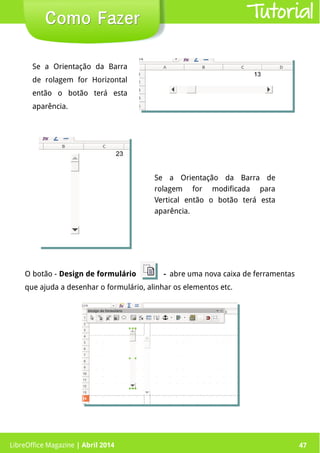 LibreOffice Magazine | Abril 2014 47LibreOffice Magazine | Abril 2014 47
Como FazerComo Fazer Tutorial
Se a Orientação da Barra
de rolagem for Horizontal
então o botão terá esta
aparência.
Se a Orientação da Barra de
rolagem for modificada para
Vertical então o botão terá esta
aparência.
O botão - Design de formulário - abre uma nova caixa de ferramentas
que ajuda a desenhar o formulário, alinhar os elementos etc.
 