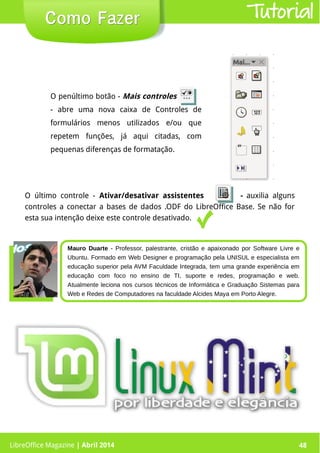 LibreOffice Magazine | Abril 2014 48LibreOffice Magazine | Abril 2014 48
Como FazerComo Fazer Tutorial
O último controle - Ativar/desativar assistentes - auxilia alguns
controles a conectar a bases de dados .ODF do LibreOffice Base. Se não for
esta sua intenção deixe este controle desativado.
O penúltimo botão - Mais controles
- abre uma nova caixa de Controles de
formulários menos utilizados e/ou que
repetem funções, já aqui citadas, com
pequenas diferenças de formatação.
Mauro Duarte - Professor, palestrante, cristão e apaixonado por Software Livre e
Ubuntu. Formado em Web Designer e programação pela UNISUL e especialista em
educação superior pela AVM Faculdade Integrada, tem uma grande experiência em
educação com foco no ensino de TI, suporte e redes, programação e web.
Atualmente leciona nos cursos técnicos de Informática e Graduação Sistemas para
Web e Redes de Computadores na faculdade Alcides Maya em Porto Alegre.
 