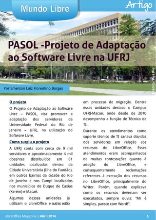 LibreOffice Magazine | Abril 2014 5
O projeto
O Projeto de Adaptação ao Software
Livre – PASOL, visa promover a
adaptação dos servidores da
Universidade Federal do Rio de
Janeiro – UFRJ, na utilização do
Software Livre.
Como surgiu o projeto
A UFRJ conta com cerca de 9 mil
servidores e aproximadamente 4 mil
docentes distribuídos em 81
unidades localizadas dentro da
Cidade Universitária (Ilha do Fundão),
em outros bairros da cidade do Rio
de Janeiro e nos Campi localizados
nos municípios de Duque de Caxias
(Xerém) e Macaé.
Algumas dessas unidades já
utilizam o LibreOffice e outras estão
em processo de migração. Dentre
essas unidades destaco o Campus
UFRJ-Macaé, onde desde de 2010
desempenho a função de Técnico de
TI.
Durante os atendimentos como
suporte técnico de TI sanava dúvidas
dos servidores em relação aos
recursos do LibreOffice. Esses
atendimentos eram acompanhados
de muitas contestações quanto à
adoção do LibreOffice, e
consequentemente reclamações
referentes à execução dos recursos
no LibreOffice, principalmente do
Writer. Porém, quando explicava
como os recursos deveriam ser
executados, sempre ouvia: “Ah é
simples, parece com Word!”.
Mundo LibreMundo Libre
LibreOffice Magazine | Abril 2014 5
Artigo
Crédito:VejaRio
Por Emerson Luiz Florentino Borges
PASOL -Projeto de AdaptaçãoPASOL -Projeto de Adaptação
ao Software Livre na UFRJao Software Livre na UFRJ
 