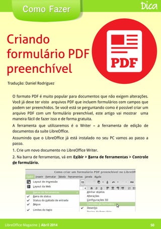 LibreOffice Magazine | Abril 2014 50
Tradução: Daniel Rodriguez
Como FazerComo Fazer
LibreOffice Magazine | Abril 2014 50
Dica
CriandoCriando
formulário PDFformulário PDF
preenchívelpreenchível
O formato PDF é muito popular para documentos que não exigem alterações.
Você já deve ter visto arquivos PDF que incluem formulários com campos que
podem ser preenchidos. Se você está se perguntando como é possível criar um
arquivo PDF com um formulário preenchível, este artigo vai mostrar uma
maneira fácil de fazer isso e de forma gratuita.
A ferramenta que utilizaremos é o Writer – a ferramenta de edição de
documentos da suíte LibreOffice.
Assumindo que o LibreOffice já está instalado no seu PC vamos ao passo a
passo.
1. Crie um novo documento no LibreOffice Writer.
2. Na barra de ferramentas, vá em Exibir > Barra de ferramentas > Controle
de formulário.
 