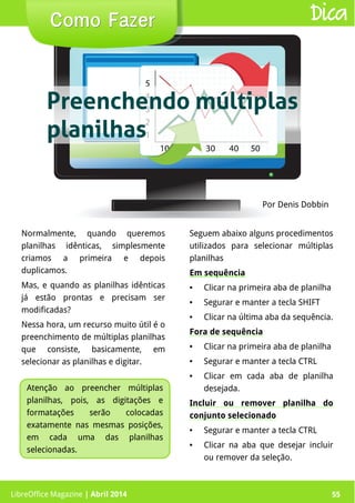 LibreOffice Magazine | Abril 2014 55
Normalmente, quando queremos
planilhas idênticas, simplesmente
criamos a primeira e depois
duplicamos.
Mas, e quando as planilhas idênticas
já estão prontas e precisam ser
modificadas?
Nessa hora, um recurso muito útil é o
preenchimento de múltiplas planilhas
que consiste, basicamente, em
selecionar as planilhas e digitar.
Seguem abaixo alguns procedimentos
utilizados para selecionar múltiplas
planilhas
Em sequência
● Clicar na primeira aba de planilha
● Segurar e manter a tecla SHIFT
● Clicar na última aba da sequência.
Fora de sequência
● Clicar na primeira aba de planilha
● Segurar e manter a tecla CTRL
● Clicar em cada aba de planilha
desejada.
Incluir ou remover planilha do
conjunto selecionado
● Segurar e manter a tecla CTRL
● Clicar na aba que desejar incluir
ou remover da seleção.
Por Denis Dobbin
Como FazerComo Fazer
LibreOffice Magazine | Abril 2014 55
Dica
Atenção ao preencher múltiplas
planilhas, pois, as digitações e
formatações serão colocadas
exatamente nas mesmas posições,
em cada uma das planilhas
selecionadas.
Preenchendo múltiplas
planilhas
 