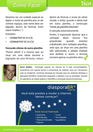 LibreOffice Magazine | Abril 2014 57
Devemos ter um cuidado especial ao
digitar o nome da planilha pois se ele
contiver espaços, este nome deve ser
digitado, dentro da fórmula, entre
aspas simples ( ' )
Exemplos:
●
=SOMA('POP 03'.A1:C3)=SOMA('POP 03'.A1:C3)
●
=SOMA($'POP 03'.A1:C3)=SOMA($'POP 03'.A1:C3)
dentro da fórmula o nome da célula
clicada, e ainda, quando a célula está
em outra planilha, a construção
“nome_da_planilha.intervalo”“nome_da_planilha.intervalo”
é colocada automaticamente.
Porém, é importante observar que a
utilização desse recurso fica
prejudicada quando estamos
trabalhando com múltiplas planilhas,
visto que, ao clicar em uma planilha
não selecionada, a seleção múltipla
será desfeita e, assim, a fórmula
constará apenas na planilha ativa.
LibreOffice Magazine | Abril 2014 57
Como FazerComo Fazer Dica
Pescando células de outra planilha
“Pescar célula” é o recurso que, ao
clicar em uma célula durante a
digitação de uma fórmula, coloca
Denis Dobbin - Formação superior em Técnico de TI pela UniverCidade/RJ.
Experiência com suporte técnico e treinamento de software. Atua em Treinamento
junto ao Sindpd-RJ. Conforme demanda de mercado atua em ambiente Windows e
aplicações MSOffice. Atualmente integrando o Software Livre às atividades, focando
em aplicativos de edição gráfica e LibreOffice e promoção dessas ferramentas.
 