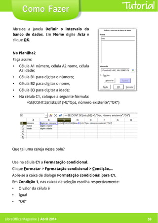 LibreOffice Magazine | Abril 2014 59
Abre-se a janela Definir o intervalo do
banco de dados. Em Nome digite lista e
clique OK.
Na Planilha2
Faça assim:
● Célula A1 número, célula A2 nome, célula
A3 idade;
● Célula B1 para digitar o número;
● Célula B2 para digitar o nome;
● Célula B3 para digitar a idade;
● Na célula C1, coloque a seguinte fórmula:
=SE(CONT.SE(lista;B1)>0;"Ops, número existente";"OK")=SE(CONT.SE(lista;B1)>0;"Ops, número existente";"OK")
LibreOffice Magazine | Abril 2014 59
Como FazerComo Fazer
Que tal uma cereja nesse bolo?
Use na célula C1 a Formatação condicional.
Clique Formatar > Formatação condicional > Condição....
Abre-se a caixa de dialogo Formatação condicional para C1.
Em Condição 1, nas caixas de seleção escolha respectivamente:
● O valor da célula é
● Igual
● “OK”
Tutorial
 