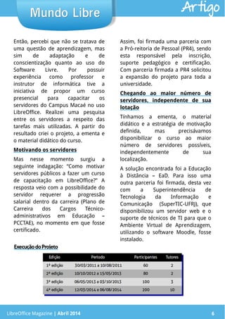 LibreOffice Magazine | Abril 2014 6
Então, percebi que não se tratava de
uma questão de aprendizagem, mas
sim de adaptação e de
conscientização quanto ao uso do
Software Livre. Por possuir
experiência como professor e
instrutor de informática tive a
iniciativa de propor um curso
presencial para capacitar os
servidores do Campus Macaé no uso
LibreOffice. Realizei uma pesquisa
entre os servidores a respeito das
tarefas mais utilizadas. A partir do
resultado criei o projeto, a ementa e
o material didático do curso.
Motivando os servidores
Mas nesse momento surgiu a
seguinte indagação: “Como motivar
servidores públicos a fazer um curso
de capacitação em LibreOffice?” A
resposta veio com a possibilidade do
servidor requerer a progressão
salarial dentro da carreira (Plano de
Carreira dos Cargos Técnico-
administrativos em Educação –
PCCTAE), no momento em que fosse
certificado.
Assim, foi firmada uma parceria com
a Pró-reitoria de Pessoal (PR4), sendo
esta responsável pela inscrição,
suporte pedagógico e certificação.
Com parceria firmada a PR4 solicitou
a expansão do projeto para toda a
universidade.
Chegando ao maior número de
servidores, independente de sua
lotação
Tínhamos a ementa, o material
didático e a estratégia de motivação
definida, mas precisávamos
disponibilizar o curso ao maior
número de servidores possíveis,
independentemente de sua
localização.
A solução encontrada foi a Educação
à Distância – EaD. Para isso uma
outra parceria foi firmada, desta vez
com a Superintendência de
Tecnologia da Informação e
Comunicação (SuperTIC-UFRJ), que
disponibilizou um servidor web e o
suporte de técnicos de TI para que o
Ambiente Virtual de Aprendizagem,
utilizando o software Moodle, fosse
instalado.
LibreOffice Magazine | Abril 2014 6
Mundo LibreMundo Libre Artigo
ExecuçãodoProjeto
 