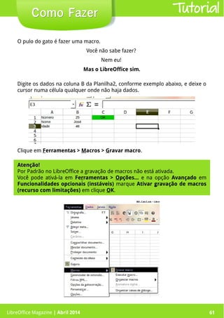 LibreOffice Magazine | Abril 2014 61
O pulo do gato é fazer uma macro.
Você não sabe fazer?
Nem eu!
Mas o LibreOffice sim.
AAAA
LibreOffice Magazine | Abril 2014 61
Como FazerComo Fazer Tutorial
Digite os dados na coluna B da Planilha2, conforme exemplo abaixo, e deixe o
cursor numa célula qualquer onde não haja dados.
Clique em Ferramentas > Macros > Gravar macro.
Atenção!Atenção!
Por Padrão no LibreOffice a gravação de macros não está ativada.
Você pode ativá-la em Ferramentas > Opções... e na opção Avançado em
Funcionalidades opcionais (instáveis) marque Ativar gravação de macros
(recurso com limitações) em clique OK.
 