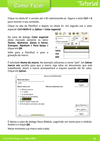 LibreOffice Magazine | Abril 2014 62
Clique na célula B1 e arraste até a B3 selecionando-as. Segure a tecla Ctrl + X
para recortar o seu conteúdo.
Clique na aba da Planilha1 e depois na célula A1. Em seguida use o colar
especial: Ctrl+Shift+V ou Editar > Colar especial.
É solicitado Nome da macro. No exemplo utilizamos o nome “salv”. Em Salvar
macro em escolha para que a macro seja salva no documento que está
trabalhando. Assim a macro acompanhará o arquivo quando ele for salvo.
Clique em Salvar.
LibreOffice Magazine | Abril 2014 62
Como FazerComo Fazer Tutorial
Na caixa de dialogo Colar especial
deixe marcado somente os itens:
Textos, Números, Datas e horas,
Transpor, Nenhum e Para baixo e
clique em OK.
Volte para a Planilha2 e pare a
gravação da macro.
É aberta a caixa de dialogo Novo Módulo, sugerindo um nome para o módulo.
Aceitei-o e clique OK.
Nesse momento sua macro está criada.
 