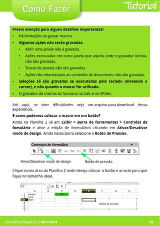 LibreOffice Magazine | Abril 2014 63
Preste atenção para alguns detalhes importantes!Preste atenção para alguns detalhes importantes!
● Há limitações ao gravar macros.
● Algumas ações não serão gravadas:
● Abrir uma janela não é gravado.
● Ações executadas em outra janela que aquela onde o gravador iniciou,
não são gravadas.
● Trocas de janelas não são gravadas.
● Ações não relacionadas ao conteúdo do documento não são gravadas.
● Seleções só são gravadas se executadas pelo teclado (movendo o
cursor), e não quando o mouse for utilizado.
● O gravador de macros só funciona no Calc e no Writer.
Até aqui, se tiver dificuldades veja um arquivo para download dessa
experiência.
LibreOffice Magazine | Abril 2014 63
Como FazerComo Fazer Tutorial
E como podemos colocar a macro em um botão?
Ainda na Planilha 2 vá em Exibir > Barra de ferramentas > Controles de
fomulário e ative a edição de formulários clicando em Ativar/Desativar
modo de design. Ainda nessa barra selecione o Botão de Pressão.
Clique numa área da Planilha 2 onde deseja colocar o botão e arraste para que
fique no tamanho ideal.
 