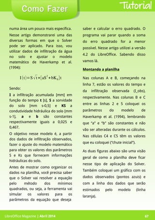 LibreOffice Magazine | Abril 2014 67
numa área um pouco mais específica.
Nesse artigo demonstrarei uma das
diversas formas em que o Solver
pode ser aplicado. Para isso, vou
utilizar dados de infiltração da água
no solo e ajustar o modelo
matemático de Haverkamp et al.
(1994):
saber e calcular o erro quadrado. O
programa vai parar quando a soma
do erro quadrado for a menor
possível. Nesse artigo utilizei a versão
4.2 do LibreOffice. Sabendo disso
vamos lá.
Montando a planilha
Nas colunas A e B, começando na
linha 7, estão os valores do tempo e
da infiltração observada (I_obs),
respectivamente. Nas colunas B e C
entre as linhas 2 e 5 coloquei os
parâmetros do modelo de
Haverkamp et al. (1994), lembrando
que “a” e “b” são constantes e não
vão ser alteradas durante os cálculos.
Nas células C4 e C5 têm os valores
que eu coloquei (“chute inicial”).
As duas figuras abaixo são uma visão
geral de como a planilha deve ficar
nesse tipo de aplicação do Solver.
Também coloquei um gráfico com os
dados observados (pontos azuis) e
com a linha dos dados que serão
estimados pelo modelo (linha
laranja).
LibreOffice Magazine | Abril 2014 67
Como FazerComo Fazer Tutorial
I(t)=S√t+[aS
2
+bKS]t
Sendo:
II a infiltração acumulada [mm] em
função do tempo tt [s], SS a sorvidade
do solo [mm s-0,5] e KSKS a
condutividade hidráulica do solo [mm
s-1], aa e bb são constantes
respectivamente iguais a 0,025 e
0,467.
O objetivo nesse modelo é, a partir
dos dados de infiltração observados,
fazer o ajuste do modelo matemático
para obter os valores dos parâmetros
S e Ks que fornecem informações
hidráulicas do solo.
Antes de mostrar como organizar os
dados na planilha, você precisa saber
que o Solver vai resolver a equação
pelo método dos mínimos
quadrados, ou seja, a ferramenta vai
simular os valores para os
parâmetros da equação que deseja
 