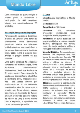 LibreOffice Magazine | Abril 2014 7
Com a execução da quarta edição, o
projeto passa a contabilizar a
participação de 440 servidores
lotados em aproximadamente 35
unidades.
Estratégia de expansão do projeto
Para expandir o projeto e disseminar
a cultura do Software Livre dentro da
universidade temos selecionado
servidores lotados em diferentes
unidades/centros, que concluíram o
curso, para desempenhar a função de
tutor. Desta forma o próprio tutor
divulga o projeto dentro da sua
unidade.
Uma outra estratégia foi selecionar
servidores de diversas cargos, como
Assistentes Administrativos,
Bibliotecários, Técnicos e Analistas de
TI, entre outros. Essa estratégia foi
usada para desmistificar o LibreOffice
e o Software Livre, mostrando que
não são usados somente por
profissionais de TI. Os servidores
selecionados além de conhecerem o
projeto, pois foram alunos, passam
pelo Curso de Formação de Tutores
em EaD promovido pela Pró-reitoria
de Pessoal da UFRJ. E assim, mesmo
com a expansão, a qualidade dos
cursos permanece garantida.
O Curso
Identificação: LibreOffice e Mozilla
Firefox
Modalidade: EaD
Carga Horária: 120 horas
Encontros: Dois encontros
presenciais obrigatórios (aula
inaugural e avaliação presencial)
Atividades: O curso baseia-se em
quatro atividades: acesso ao material
didático, participação nos fóruns,
envio de tarefa realizada offline e
resolução de questionários online.
Material Didático: Os conteúdos dos
módulos são disponibilizados sob
forma de apostilas em formato PDF
ou através de links direcionados para
artigos e vídeos na internet. A
avaliação é feita a cada semana de
atividade com a participação nos
fóruns ou a realização de tarefas
offline e enviadas através do
Ambiente Virtual. Esse processo de
avaliação se complementa com uma
avaliação presencial ao final do curso.
Objetivos: conhecer o padrão aberto
de documentos editáveis de escritório
(ODF); conhecer e entender a
proposta do software livre; usar e
configurar o navegador Mozilla
Firefox; criar, formatar, salvar
documentos com recursos adicionais,
utilizando o editor de textos
LibreOffice Writer, criar, formatar,
LibreOffice Magazine | Abril 2014 7
Mundo LibreMundo Libre Artigo
 