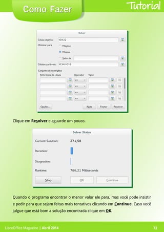 LibreOffice Magazine | Abril 2014 72LibreOffice Magazine | Abril 2014 72
Como FazerComo Fazer Tutorial
Clique em Resolver e aguarde um pouco.
Quando o programa encontrar o menor valor ele para, mas você pode insistir
e pedir para que sejam feitas mais tentativos clicando em Continue. Caso você
julgue que está bom a solução encontrada clique em OK.
 