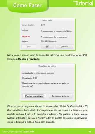 LibreOffice Magazine | Abril 2014 73LibreOffice Magazine | Abril 2014 73
Como FazerComo Fazer Tutorial
Nesse caso o menor valor da soma das diferenças ao quadrado foi de 3,99.
Clique em Manter o resultado.
Observe que o programa alterou os valores das células C4 (Sorvidade) e C5
(Condutividade hidráulica). Consequentemente os valores estimados pelo
modelo (coluna I_est) e R2
também mudaram. No gráfico, a linha laranja
(valores estimados) passou a “tocar” todos os pontos dos valores observados,
o que indica que o modelo ficou bem ajustado.
 