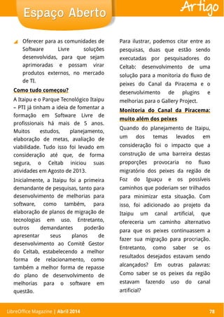 LibreOffice Magazine | Abril 2014 78
◢ Oferecer para as comunidades de
Software Livre soluções
desenvolvidas, para que sejam
aprimoradas e possam virar
produtos externos, no mercado
de TI.
Como tudo começou?
A Itaipu e o Parque Tecnológico Itaipu
– PTI já tinham a ideia de fomentar a
formação em Software Livre de
profissionais há mais de 5 anos.
Muitos estudos, planejamento,
elaboração de metas, avaliação de
viabilidade. Tudo isso foi levado em
consideração até que, de forma
segura, o Celtab iniciou suas
atividades em Agosto de 2013.
Inicialmente, a Itaipu foi a primeira
demandante de pesquisas, tanto para
desenvolvimento de melhorias para
software, como também, para
elaboração de planos de migração de
tecnologias em uso. Entretanto,
outros demandantes poderão
apresentar seus planos de
desenvolvimento ao Comitê Gestor
do Celtab, estabelecendo a melhor
forma de relacionamento, como
também a melhor forma de repasse
do plano de desenvolvimento de
melhorias para o software em
questão.
Para ilustrar, podemos citar entre as
pesquisas, duas que estão sendo
executadas por pesquisadores do
Celtab: desenvolvimento de uma
solução para a monitoria do fluxo de
peixes do Canal da Piracema e o
desenvolvimento de plugins e
melhorias para o Gallery Project.
Monitoria do Canal da Piracema:
muito além dos peixes
Quando do planejamento de Itaipu,
um dos temas levados em
consideração foi o impacto que a
construção de uma barreira destas
proporções provocaria no fluxo
migratório dos peixes da região de
Foz do Iguaçu e os possíveis
caminhos que poderiam ser trilhados
para minimizar esta situação. Com
isso, foi adicionado ao projeto da
Itaipu um canal artificial, que
ofereceria um caminho alternativo
para que os peixes continuassem a
fazer sua migração para procriação.
Entretanto, como saber se os
resultados desejados estavam sendo
alcançados? Em outras palavras:
Como saber se os peixes da região
estavam fazendo uso do canal
artificial?
LibreOffice Magazine | Abril 2014 78
Espaço AbertoEspaço Aberto Artigo
 