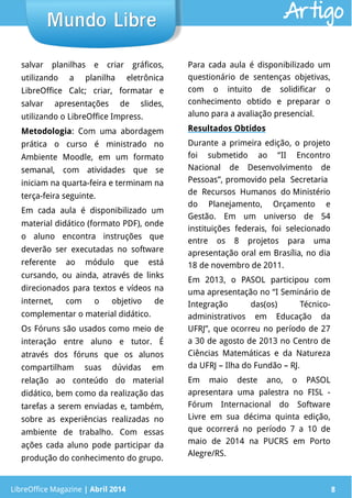 LibreOffice Magazine | Abril 2014 8
salvar planilhas e criar gráficos,
utilizando a planilha eletrônica
LibreOffice Calc; criar, formatar e
salvar apresentações de slides,
utilizando o LibreOffice Impress.
Metodologia: Com uma abordagem
prática o curso é ministrado no
Ambiente Moodle, em um formato
semanal, com atividades que se
iniciam na quarta-feira e terminam na
terça-feira seguinte.
Em cada aula é disponibilizado um
material didático (formato PDF), onde
o aluno encontra instruções que
deverão ser executadas no software
referente ao módulo que está
cursando, ou ainda, através de links
direcionados para textos e vídeos na
internet, com o objetivo de
complementar o material didático.
Os Fóruns são usados como meio de
interação entre aluno e tutor. É
através dos fóruns que os alunos
compartilham suas dúvidas em
relação ao conteúdo do material
didático, bem como da realização das
tarefas a serem enviadas e, também,
sobre as experiências realizadas no
ambiente de trabalho. Com essas
ações cada aluno pode participar da
produção do conhecimento do grupo.
Para cada aula é disponibilizado um
questionário de sentenças objetivas,
com o intuito de solidificar o
conhecimento obtido e preparar o
aluno para a avaliação presencial.
Resultados Obtidos
Durante a primeira edição, o projeto
foi submetido ao “II Encontro
Nacional de Desenvolvimento de
Pessoas”, promovido pela Secretaria
de Recursos Humanos do Ministério
do Planejamento, Orçamento e
Gestão. Em um universo de 54
instituições federais, foi selecionado
entre os 8 projetos para uma
apresentação oral em Brasília, no dia
18 de novembro de 2011.
Em 2013, o PASOL participou com
uma apresentação no “I Seminário de
Integração das(os) Técnico-
administrativos em Educação da
UFRJ”, que ocorreu no período de 27
a 30 de agosto de 2013 no Centro de
Ciências Matemáticas e da Natureza
da UFRJ – Ilha do Fundão – RJ.
Em maio deste ano, o PASOL
apresentara uma palestra no FISL -
Fórum Internacional do Software
Livre em sua décima quinta edição,
que ocorrerá no período 7 a 10 de
maio de 2014 na PUCRS em Porto
Alegre/RS.
LibreOffice Magazine | Abril 2014 8
Mundo LibreMundo Libre Artigo
 