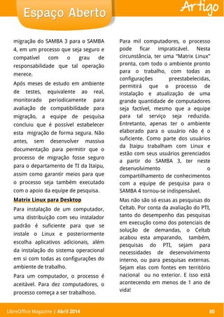LibreOffice Magazine | Abril 2014 80
migração do SAMBA 3 para o SAMBA
4, em um processo que seja seguro e
compatível com o grau de
responsabilidade que tal operação
merece.
Após meses de estudo em ambiente
de testes, equivalente ao real,
monitorado periodicamente para
avaliação de compatibilidade para
migração, a equipe de pesquisa
concluiu que é possível estabelecer
esta migração de forma segura. Não
antes, sem desenvolver massiva
documentação para permitir que o
processo de migração fosse seguro
para o departamento de TI da Itaipu,
assim como garantir meios para que
o processo seja também executado
com o apoio da equipe de pesquisa.
Matrix Linux para Desktop
Para instalação de um computador,
uma distribuição com seu instalador
padrão é suficiente para que se
instale o Linux e posteriormente
escolha aplicativos adicionais, além
da instalação do sistema operacional
em si com todas as configurações do
ambiente de trabalho.
Para um computador, o processo é
aceitável. Para dez computadores, o
processo começa a ser trabalhoso.
Para mil computadores, o processo
pode ficar impraticável. Nesta
circunstância, ter uma “Matrix Linux”
pronta, com todo o ambiente pronto
para o trabalho, com todas as
configurações preestabelecidas,
permitirá que o processo de
instalação e atualização de uma
grande quantidade de computadores
seja factível, mesmo que a equipe
para tal serviço seja reduzida.
Entretanto, apenas ter o ambiente
elaborado para o usuário não é o
suficiente. Como parte dos usuários
da Itaipu trabalham com Linux e
estão com seus usuários gerenciados
a partir do SAMBA 3, ter neste
desenvolvimento o
compartilhamento de conhecimentos
com a equipe de pesquisa para o
SAMBA 4 tornou-se indispensável.
Mas não são só essas as pesquisas do
Celtab. Por conta da avaliação do PTI,
tanto do desempenho das pesquisas
em execução como dos potenciais de
solução de demandas, o Celtab
acabou esta amparando, também,
pesquisas do PTI, sejam para
necessidades de desenvolvimento
interno, ou para pesquisas externas.
Sejam elas com fontes em território
nacional ou no exterior. E isso está
acontecendo em menos de 1 ano de
vida!
LibreOffice Magazine | Abril 2014 80
Espaço AbertoEspaço Aberto Artigo
 