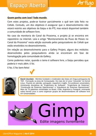 LibreOffice Magazine | Abril 2014 81
Quem ganha com isso? Todo mundo
Com estes projetos, pode-se ilustrar parcialmente o quê tem sido feito no
Celtab. Contudo, um dos objetivos é assegurar que o desenvolvimento não
estará restrito aos objetivos da Itaipu e do PTI, mas estará disponível também
a comunidade de software livre.
No caso da monitoria do Canal da Piracema, o projeto já se encontra em
repositório na internet. Leia o artigo “Monitoramento do Fluxo de Peixes no
Canal da Piracema” nesta edição assinado pelos pesquisadores do Celtab que
estão envolvidos no desenvolvimento.
Em relação ao desenvolvimento para o Gallery Project, alguns dos módulos
desenvolvidos pelos pesquisadores ainda se encontram em fase de
homologação pela comunidade do Gallery.
Como podemos notar, quando o tema é software livre, a Itaipu percebeu que
poderia ir mais além. E foi.
E fez. E fez bem-feito!
LibreOffice Magazine | Abril 2014 81
Espaço AbertoEspaço Aberto Artigo
David Jourdain - Membro fundador e moderador das listas em língua portuguesa da
TDF. Formação na área de Computação. Há mais de 12 anos “mexendo” no Kernel
Linux. Fluente em alemão, português, espanhol e inglês. Foi professor universitário,
ministrando disciplinas de “Engenharia de Software”, “Engenharia de Sistemas”,
“Construção de Sistemas Operacionais” e “Arquitetura de Sistemas Operacionais”.
Mais de 70 palestras ministradas no Brasil, Chile, Argentina e Paraguai, ensinando
sobre Kernel Linux e como organizar grupos de desenvolvedores de software livre
em Universidades.
 