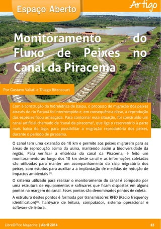 LibreOffice Magazine | Abril 2014 83
Com a construção da hidrelétrica de Itaipu, o processo de migração dos peixes
através do rio Paraná foi interrompido e, em consequência disso, a reprodução
das espécies ficou ameaçada. Para contornar essa situação, foi construído um
canal artificial chamado de “canal da piracema”, que liga o reservatório à parte
mais baixa do lago, para possibilitar a migração reprodutória dos peixes,
durante o período de piracema.
Espaço AbertoEspaço Aberto
LibreOffice Magazine | Abril 2014 83
Artigo
O canal tem uma extensão de 10 km e permite aos peixes migrarem para as
áreas de reprodução acima da usina, mantendo assim a biodiversidade da
região. Para verificar a eficiência do canal da Piracema, é feito um
monitoramento ao longo dos 10 km deste canal e as informações coletadas
são utilizadas para manter um acompanhamento do ciclo migratório dos
peixes, com estudos para auxiliar a a implantação de medidas de redução de
impactos ambientais [1]
.
O sistema utilizado para realizar o monitoramento do canal é composto por
uma estrutura de equipamentos e softwares que ficam dispostos em alguns
pontos na margem do canal. Esses pontos são denominados pontos de coleta.
A estrutura destes pontos é formada por transmissores RFID (Radio frequency
identification)[2]
, hardware de leitura, computador, sistema operacional e
software de leitura.
Monitoramento doMonitoramento do
Fluxo de Peixes noFluxo de Peixes no
Canal da PiracemaCanal da Piracema
Por Gustavo Valiati e Thiago Bitencourt
 