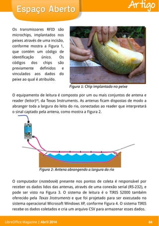 LibreOffice Magazine | Abril 2014 84
O equipamento de leitura é composto por um ou mais conjuntos de antena e
reader (leitor)[3]
, da Texas Instruments. As antenas ficam dispostas de modo a
abranger toda a largura do leito do rio, conectadas ao reader que interpretará
o sinal captado pela antena, como mostra a Figura 2.
O computador (notebook) presente nos pontos de coleta é responsável por
receber os dados lidos das antenas, através de uma conexão serial (RS-232), e
pode ser visto na Figura 3. O sistema de leitura é o TIRIS S2000 também
oferecido pela Texas Instruments e que foi projetado para ser executado no
sistema operacional Microsoft Windows XP, conforme Figura 4. O sistema TIRIS
recebe os dados coletados e cria um arquivo CSV para armazenar esses dados.
LibreOffice Magazine | Abril 2014 84
Espaço AbertoEspaço Aberto Artigo
Os transmissores RFID são
microchips, implantados nos
peixes através de uma incisão,
conforme mostra a Figura 1,
que contém um código de
identificação único. Os
códigos dos chips são
previamente definidos e
vinculados aos dados do
peixe ao qual é atribuído.
 