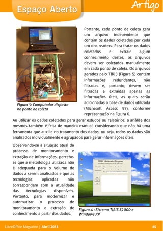 LibreOffice Magazine | Abril 2014 85
Ao utilizar os dados coletados para gerar estudos ou relatórios, a análise dos
mesmos também é feita de maneira manual, considerando que não há uma
ferramenta que auxilie no tratamento dos dados, ou seja, todos os dados são
analisados individualmente e agrupados para gerar informações úteis.
Portanto, cada ponto de coleta gera
um arquivo independente que
contém os dados coletados por cada
um dos readers. Para tratar os dados
coletados e extrair algum
conhecimento destes, os arquivos
devem ser coletados manualmente
em cada ponto de coleta. Os arquivos
gerados pelo TIRIS (Figura 5) contém
informações redundantes, não
filtradas e, portanto, devem ser
filtradas e extraídas apenas as
informações úteis, as quais serão
adicionadas a base de dados utilizada
(Microsoft Access 97), conforme
representação na Figura 6.
LibreOffice Magazine | Abril 2014 85
Espaço AbertoEspaço Aberto Artigo
Observando-se a situação atual do
processo de monitoramento e
extração de informações, percebe-
se que a metodologia utilizada não
é adequada para o volume de
dados a serem analisados e que as
tecnologias aplicadas não
correspondem com a atualidade
das tecnologias disponíveis.
Portanto, para modernizar e
automatizar o processo de
monitoramento e extração de
conhecimento a partir dos dados,
 