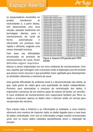 LibreOffice Magazine | Abril 2014 86
os pesquisadores envolvidos no
projeto reavaliaram as
necessidades e, a partir destas,
tem desenvolvido uma nova
solução, baseada totalmente em
tecnologias abertas, para o
monitoramento do canal de
forma automatizada e
oferecendo um processo mais
rápido e eficiente, exigindo uma
menor interação humana.
Com base nas dificuldades
encontradas no processo de
monitoramento do canal, foram
definidos alguns requisitos
básicos a serem implantados em um novo ambiente de monitoramento. Com
isso, aqueles que interagem com o processo terão à disposição uma ferramenta
que possui novos recursos e que possibilita maior agilidade para desempenhar
as atividades referentes a monitoria do canal.
Uma grande dificuldade do ambiente atual é a descentralização dos dados, já
que, cada ponto de coleta gera uma quantidade de dados independentes.
Portanto, para automatizar o processo de centralização dos dados, é
importante a presença de um sistema capaz de realizar tal tarefa, um servidor.
O novo ambiente de monitoramento será responsável também por filtrar os
dados e armazenar apenas os dados úteis e oferecer ainda um serviço para
recuperação dos mesmos.
Para manter todo o histórico e as informações já coletadas, o novo sistema
oferecerá uma maneira de importar todos os dados legados para a nova base
de dados centralizada. Com isso as informações antigas estarão armazenadas
junto com os novos dados coletados possibilitando assim a realização de
estudos.
LibreOffice Magazine | Abril 2014 86
Espaço AbertoEspaço Aberto Artigo
 