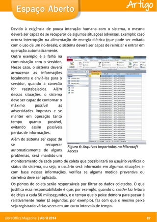 LibreOffice Magazine | Abril 2014 87
Outro exemplo é a falha na
comunicação com o servidor.
Nesse caso, o sistema deverá
armazenar as informações
localmente e enviá-las para o
servidor, quando a conexão
for reestabelecida. Além
dessas situações, o sistema
deve ser capaz de contornar o
máximo possível as
adversidades impostas e se
manter em operação tanto
tempo quanto possível,
evitando assim possíveis
perdas de informações.
Além do sistema ser capaz de
se recuperar
automaticamente de alguns
problemas, será mantido um
Devido à exigência de pouca interação humana com o sistema, o mesmo
deverá ser capaz de se recuperar de algumas situações adversas. Exemplo: caso
ocorra interrupção na alimentação de energia elétrica (que pode ser evitado
com o uso de um no-break), o sistema deverá ser capaz de reiniciar e entrar em
operação automaticamente.
LibreOffice Magazine | Abril 2014 87
Espaço AbertoEspaço Aberto Artigo
monitoramento de cada ponto de coleta que possibilitará ao usuário verificar o
status do sistema, ou seja, o usuário será informado em algumas situações e,
com base nessas informações, verifica se alguma medida preventiva ou
corretiva deve ser aplicada.
Os pontos de coleta serão responsáveis por filtrar os dados coletados. O que
justifica essa responsabilidade é que, por exemplo, quando o reader faz leitura
de chips a cada 50 milissegundos, e o tempo que o peixe demora para passar é
relativamente maior (2 segundos, por exemplo), faz com que o mesmo peixe
seja registrado várias vezes em um curto intervalo de tempo.
 