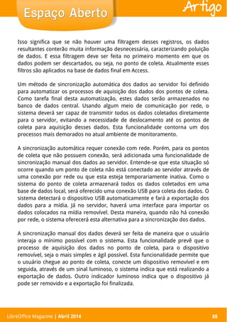 LibreOffice Magazine | Abril 2014 88
Isso significa que se não houver uma filtragem desses registros, os dados
resultantes conterão muita informação desnecessária, caracterizando poluição
de dados. E essa filtragem deve ser feita no primeiro momento em que os
dados podem ser descartados, ou seja, no ponto de coleta. Atualmente esses
filtros são aplicados na base de dados final em Access.
Um método de sincronização automática dos dados ao servidor foi definido
para automatizar os processos de aquisição dos dados dos pontos de coleta.
Como tarefa final desta automatização, estes dados serão armazenados no
banco de dados central. Usando algum meio de comunicação por rede, o
sistema deverá ser capaz de transmitir todos os dados coletados diretamente
para o servidor, evitando a necessidade de deslocamento até os pontos de
coleta para aquisição desses dados. Esta funcionalidade contorna um dos
processos mais demorados no atual ambiente de monitoramento.
A sincronização automática requer conexão com rede. Porém, para os pontos
de coleta que não possuem conexão, será adicionada uma funcionalidade de
sincronização manual dos dados ao servidor. Entende-se que esta situação só
ocorre quando um ponto de coleta não está conectado ao servidor através de
uma conexão por rede ou que esta esteja temporariamente inativa. Como o
sistema do ponto de coleta armazenará todos os dados coletados em uma
base de dados local, será oferecido uma conexão USB para coleta dos dados. O
sistema detectará o dispositivo USB automaticamente e fará a exportação dos
dados para a mídia. Já no servidor, haverá uma interface para importar os
dados colocados na mídia removível. Desta maneira, quando não há conexão
por rede, o sistema oferecerá esta alternativa para a sincronização dos dados.
A sincronização manual dos dados deverá ser feita de maneira que o usuário
interaja o mínimo possível com o sistema. Esta funcionalidade prevê que o
processo de aquisição dos dados no ponto de coleta, para o dispositivo
removível, seja o mais simples e ágil possível. Esta funcionalidade permite que
o usuário chegue ao ponto de coleta, conecte um dispositivo removível e em
seguida, através de um sinal luminoso, o sistema indica que está realizando a
exportação de dados. Outro indicador luminoso indica que o dispositivo já
pode ser removido e a exportação foi finalizada.
LibreOffice Magazine | Abril 2014 88
Espaço AbertoEspaço Aberto Artigo
 
