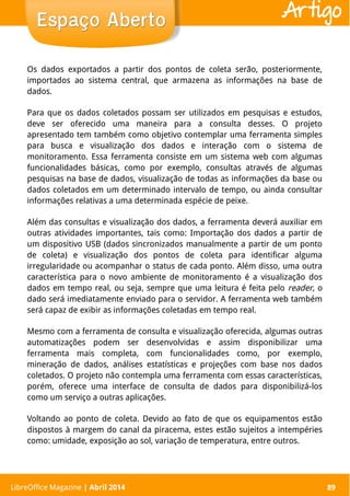 LibreOffice Magazine | Abril 2014 89
Os dados exportados a partir dos pontos de coleta serão, posteriormente,
importados ao sistema central, que armazena as informações na base de
dados.
Para que os dados coletados possam ser utilizados em pesquisas e estudos,
deve ser oferecido uma maneira para a consulta desses. O projeto
apresentado tem também como objetivo contemplar uma ferramenta simples
para busca e visualização dos dados e interação com o sistema de
monitoramento. Essa ferramenta consiste em um sistema web com algumas
funcionalidades básicas, como por exemplo, consultas através de algumas
pesquisas na base de dados, visualização de todas as informações da base ou
dados coletados em um determinado intervalo de tempo, ou ainda consultar
informações relativas a uma determinada espécie de peixe.
Além das consultas e visualização dos dados, a ferramenta deverá auxiliar em
outras atividades importantes, tais como: Importação dos dados a partir de
um dispositivo USB (dados sincronizados manualmente a partir de um ponto
de coleta) e visualização dos pontos de coleta para identificar alguma
irregularidade ou acompanhar o status de cada ponto. Além disso, uma outra
característica para o novo ambiente de monitoramento é a visualização dos
dados em tempo real, ou seja, sempre que uma leitura é feita pelo reader, o
dado será imediatamente enviado para o servidor. A ferramenta web também
será capaz de exibir as informações coletadas em tempo real.
Mesmo com a ferramenta de consulta e visualização oferecida, algumas outras
automatizações podem ser desenvolvidas e assim disponibilizar uma
ferramenta mais completa, com funcionalidades como, por exemplo,
mineração de dados, análises estatísticas e projeções com base nos dados
coletados. O projeto não contempla uma ferramenta com essas características,
porém, oferece uma interface de consulta de dados para disponibilizá-los
como um serviço a outras aplicações.
Voltando ao ponto de coleta. Devido ao fato de que os equipamentos estão
dispostos à margem do canal da piracema, estes estão sujeitos a intempéries
como: umidade, exposição ao sol, variação de temperatura, entre outros.
LibreOffice Magazine | Abril 2014 89
Espaço AbertoEspaço Aberto Artigo
 