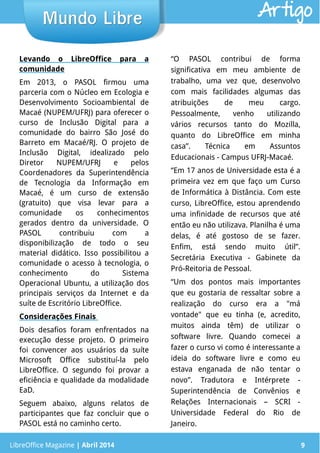 LibreOffice Magazine | Abril 2014 9
Levando o LibreOffice para a
comunidade
Em 2013, o PASOL firmou uma
parceria com o Núcleo em Ecologia e
Desenvolvimento Socioambiental de
Macaé (NUPEM/UFRJ) para oferecer o
curso de Inclusão Digital para a
comunidade do bairro São José do
Barreto em Macaé/RJ. O projeto de
Inclusão Digital, idealizado pelo
Diretor NUPEM/UFRJ e pelos
Coordenadores da Superintendência
de Tecnologia da Informação em
Macaé, é um curso de extensão
(gratuito) que visa levar para a
comunidade os conhecimentos
gerados dentro da universidade. O
PASOL contribuiu com a
disponibilização de todo o seu
material didático. Isso possibilitou a
comunidade o acesso à tecnologia, o
conhecimento do Sistema
Operacional Ubuntu, a utilização dos
principais serviços da Internet e da
suíte de Escritório LibreOffice.
Considerações Finais
Dois desafios foram enfrentados na
execução desse projeto. O primeiro
foi convencer aos usuários da suíte
Microsoft Office substituí-la pelo
LibreOffice. O segundo foi provar a
eficiência e qualidade da modalidade
EaD.
Seguem abaixo, alguns relatos de
participantes que faz concluir que o
PASOL está no caminho certo.
“O PASOL contribui de forma
significativa em meu ambiente de
trabalho, uma vez que, desenvolvo
com mais facilidades algumas das
atribuições de meu cargo.
Pessoalmente, venho utilizando
vários recursos tanto do Mozilla,
quanto do LibreOffice em minha
casa”. Técnica em Assuntos
Educacionais - Campus UFRJ-Macaé.
“Em 17 anos de Universidade esta é a
primeira vez em que faço um Curso
de Informática à Distância. Com este
curso, LibreOffice, estou aprendendo
uma infinidade de recursos que até
então eu não utilizava. Planilha é uma
delas, é até gostoso de se fazer.
Enfim, está sendo muito útil”.
Secretária Executiva - Gabinete da
Pró-Reitoria de Pessoal.
“Um dos pontos mais importantes
que eu gostaria de ressaltar sobre a
realização do curso era a "má
vontade" que eu tinha (e, acredito,
muitos ainda têm) de utilizar o
software livre. Quando comecei a
fazer o curso vi como é interessante a
ideia do software livre e como eu
estava enganada de não tentar o
novo”. Tradutora e Intérprete -
Superintendência de Convênios e
Relações Internacionais – SCRI -
Universidade Federal do Rio de
Janeiro.
LibreOffice Magazine | Abril 2014 9
Mundo LibreMundo Libre Artigo
 