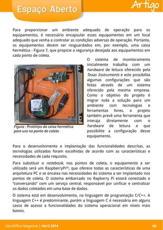 LibreOffice Magazine | Abril 2014 90
Para proporcionar um ambiente adequado de operação para os
equipamentos, é necessário encapsular esses equipamentos em um local
adequado que venha a controlar as condições adversas de operação. Portanto,
os equipamentos devem ser resguardados em, por exemplo, uma caixa
hermética - Figura 7, que propicie a segurança desejada aos equipamentos em
cada ponto de coleta.
O sistema de monitoramento
inicialmente trabalha com um
hardware de leitura oferecido pela
Texas Instruments e este possibilita
algumas configurações que são
feitas através de um sistema
oferecido pela mesma empresa.
Como o objetivo do projeto é
migrar toda a solução para um
ambiente com tecnologias e
ferramentas livres, o projeto
também prevê uma ferramenta que
interaja diretamente com o
hardware de leitura e que
possibilite a configuração desse
equipamento.
LibreOffice Magazine | Abril 2014 90
Espaço AbertoEspaço Aberto Artigo
Para o desenvolvimento e implantação das funcionalidades descritas, as
tecnologias utilizadas foram escolhidas de acordo com as características e
necessidades de cada requisito.
Para substituir o notebook, nos pontos de coleta, o equipamento a ser
utilizado será um RaspberryPi[4]
, que oferece todas as características de uma
arquitetura PC e se encaixa nas necessidades do sistema a ser implantado nos
pontos de coleta. O sistema embarcado no Rapberry Pi estará conectado e
“conversando” com um serviço central, responsável por unificar e centralizar
os dados coletados em uma base de dados.
O sistema está em desenvolvimento, na linguagem de programação C/C++. A
linguagem C++ é predominante, porém a linguagem C é necessária em alguns
casos de acesso a funcionalidades do sistema operacional em níveis mais
baixos.
 