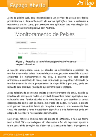 LibreOffice Magazine | Abril 2014 92
Além da página web, será disponibilizado um serviço de acesso aos dados,
possibilitando o desenvolvimento de outras aplicações para visualização e
tratamento destes como, por exemplo, um aplicativo para visualização dos
dados através de um dispositivo com Android.
A solução apresentada, além de atender as necessidades específicas do
monitoramento dos peixes no canal da piracema, pode ser estendida a outros
ambientes de monitoramento. Ou seja, o sistema não está atrelado
unicamente a realidade do canal, mas está aberto para qualquer demanda de
monitoramento de sinais provenientes de chips RFID e portanto, pode ser
utilizado para qualquer finalidade que envolva essa tecnologia.
Ainda relacionado ao mesmo projeto de monitoramento do canal, através da
interface de acesso aos dados, é possível desenvolver outras aplicações mais
elaboradas com funcionalidades mais completas e que atendam a outras
necessidades como, por exemplo, mineração de dados. Portanto, o projeto
abre portas para outras linhas de pesquisa e oferece uma ferramenta livre
capaz de atender a uma necessidade específica e que facilmente pode ser
adaptada e atender a necessidades semelhantes.
Este artigo, reflete a primeira fase do projeto RFIDMonitor, e não sua forma
total e final. Várias abordagens são abstraídas a fim de expressar apenas a
ideia central da solução. No decorrer das próximas fases, o projeto se
LibreOffice Magazine | Abril 2014 92
Espaço AbertoEspaço Aberto Artigo
 