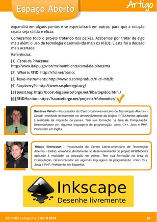 LibreOffice Magazine | Abril 2014 93
expandirá em alguns pontos e se especializará em outros, para que a solução
criada seja sólida e eficaz.
Começamos todo o projeto tratando dos peixes. Acabamos por tratar de algo
mais além: o uso da tecnologia desenvolvida mais os RFIDs. E esta foi a decisão
mais acertada.
Referências:
[1] Canal da Piracema:
http://www.itaipu.gov.br/meioambiente/canal-da-piracema
[2] What is RFID: http://rfid.net/basics
[3] Texas Instruments: http://www.ti.com/product/ri-ctl-mb2b
[4] RaspberryPi: http://www.raspberrypi.org/
[5] Boost.log: http://boost-log.sourceforge.net/libs/log/doc/html/
[6] RFIDMonitor: https://sourceforge.net/projects/rfidmonitor/
LibreOffice Magazine | Abril 2014 93
Espaço AbertoEspaço Aberto Artigo
Gustavo Valiati - Pesquisador do Centro Latino-americano de Tecnologias Abertas -
Celtab, envolvido diretamente no desenvolvimento do projeto RFIDMonitor aplicado
à realidade da migração de peixes. Tem sua formação na área da Computação.
Desenvolvedor em algumas linguagens de programação, como C++, Java e PHP.
Proficiente em Inglês.
Thiago Bitencourt - Pesquisador do Centro Latino-americano de Tecnologias
Abertas - Celtab, envolvido diretamente no desenvolvimento do projeto RFIDMonitor
aplicado à realidade da migração de peixes. Tem sua formação na área da
Computação. Desenvolvedor em algumas linguagens de programação, como C++,
Java e PHP. Proficiente em Espanhol.
 