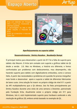 LibreOffice Magazine | Abril 2014 96
Aperfeiçoamento no suporte tablet
Desenvolvimento : Dmitry Kazakov , Boudewijn Rempt
O principal motivo para desenvolver a partir do X11 foi a falta de suporte para
tablets não Wacom. O Krita tem contado com suporte a gráficos tablet da Qt
desde a versão 2.0. Mas no Windows, a história era diferente, e fomos
confrontados por problemas com deslocamentos, mau desempenho, não
havendo suporte para tablets com digitalizadores embutidos, como o Lenovo
Helix. A partir das necessidades e problemas em questão foi preciso mergulhar
mais fundo e desenvolver apoio e suporte a tablet de diferentes fabricantes
de baixo custo. Uma solução foi inserir no próprio código de nível X11 a partir
da API multiplataforma que o Qt oferece. Isto foi feito principalmente por
Dmitry Kazakov durante uma visita de uma semana a Deventer, patrocinado
pela Fundação Krita. Atualmente existe o próprio código em X11 para
Windows, isto é, está implementado suporte para hardware acelerado e alta
resolução de gráficos 2D, embora ainda baseado no exemplo de Qt .
LibreOffice Magazine | Abril 2014 96
Espaço AbertoEspaço Aberto Artigo
Krita 2.8 rodando em Trisquel
GNU / Linux 6.0, mostrando a
interface padrão.
O personagem na tela é Kiki
Cyber esquilo, a mascote do
Krita.
Autor do screenshot e mascote:
Tyson Tan
 