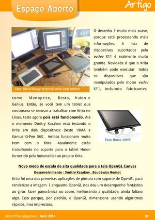 LibreOffice Magazine | Abril 2014 97LibreOffice Magazine | Abril 2014 97
Espaço AbertoEspaço Aberto Artigo
O desenho é muito mais suave,
porque está processando mais
informações. A lista de
dispositivos suportados pelo
evdev X11 é realmente muito
grande. Novidade é que o Krita
também pode executar todos
os dispositivos que são
manipulados pelo motor evdev
X11, incluindo fabricantes
Novo modo de escala de alta qualidade para a tela OpenGL Canvas
Desenvolvimento : Dmitry Kazakov , Boudewijn Rempt
Krita foi uma das primeiras aplicações de pintura com suporte de OpenGL para
renderizar a imagem. E enquanto OpenGL nos deu um desempenho fantástico
ao girar, fazer panorâmica ou zoom, melhorando a qualidade, ainda faltava
algo. Isso porque, por padrão, o OpenGL dimensiona usando algoritmos
rápidos, mas imprecisos.
como Monoprice, Bosto, Huion e
Genius. Então, se você tem um tablet que
costumava se recusar a trabalhar com Krita no
Linux, teste agora pois está funcionando.pois está funcionando. Até
o momento Dmitry Kazakov está testando o
Krita em dois dispositivos: Bosto 19MA e
Genius G-Pen 560. Ambos funcionam muito
bem com o Krita. Atualmente estão
trabalhando no suporte para o tablet Huion
fornecido pela huiontablet ao projeto Krita.
Foto: Bosto 19MA
Foto: David Revoy testando Krita com tablets
 