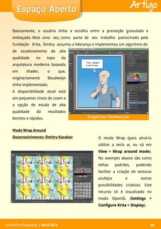 LibreOffice Magazine | Abril 2014 98LibreOffice Magazine | Abril 2014 98
Espaço AbertoEspaço Aberto Artigo
Modo Wrap Around
Desenvolvimento: Dmitry Kazakov
de escalonamento de alta
qualidade no topo da
arquitetura moderna baseada
em shader, o que,
originariamente Boudewijn
tinha implementado.
A disponibilidade atual está
em pequenos níveis de zoom e
a opção de escala de alta
qualidade dá resultados
bonitos e rápidos.
O modo Wrap (para ativá-lo
ultilize a tecla w, ou vá em
View > Wrap around modeView > Wrap around mode).
No exemplo abaixo são como
telhas padrões, podendo
facilitar a criação de texturas
azulejos e outras
possibilidades criativas. Este
recurso só é visualizado no
modo OpenGL (Settings >Settings >
Configure Krita > DisplayConfigure Krita > Display).
Basicamente, o usuário tinha a escolha entre a prestação granulada e
embaçada. Mais uma vez, como parte de seu trabalho patrocinado pela
Fundação Krita, Dmitry assumiu a liderança e implementou um algoritmo de
Imagem por Timothee Giet
 