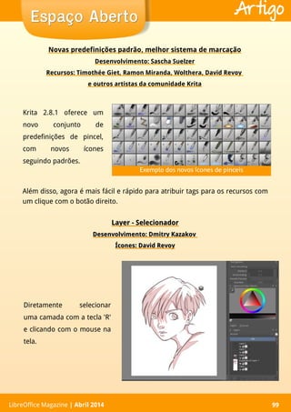 LibreOffice Magazine | Abril 2014 99LibreOffice Magazine | Abril 2014 99
Espaço AbertoEspaço Aberto Artigo
Novas predefinições padrão, melhor sistema de marcação
Desenvolvimento: Sascha Suelzer
Recursos: Timothée Giet, Ramon Miranda, Wolthera, David Revoy
e outros artistas da comunidade Krita
Além disso, agora é mais fácil e rápido para atribuir tags para os recursos com
um clique com o botão direito.
Krita 2.8.1 oferece um
novo conjunto de
predefinições de pincel,
com novos ícones
seguindo padrões.
Layer - SelecionadorLayer - Selecionador
Desenvolvimento: Dmitry KazakovDesenvolvimento: Dmitry Kazakov
Ícones: David RevoyÍcones: David Revoy
Diretamente selecionar
uma camada com a tecla 'R'
e clicando com o mouse na
tela.
Exemplo dos novos ícones de pinceis
 