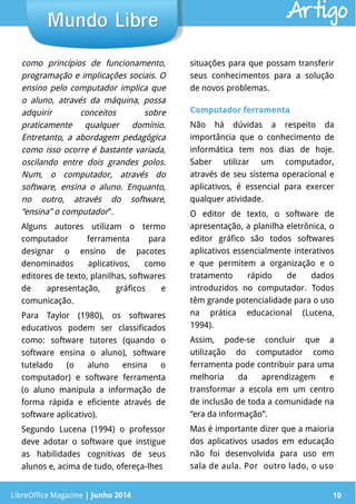 LibreOffice Magazine | Junho 2014 10
como princípios de funcionamento,
programação e implicações sociais. O
ensino pelo computador implica que
o aluno, através da máquina, possa
adquirir conceitos sobre
praticamente qualquer domínio.
Entretanto, a abordagem pedagógica
como isso ocorre é bastante variada,
oscilando entre dois grandes polos.
Num, o computador, através do
software, ensina o aluno. Enquanto,
no outro, através do software,
“ensina” o computador”.
Alguns autores utilizam o termo
computador ferramenta para
designar o ensino de pacotes
denominados aplicativos, como
editores de texto, planilhas, softwares
de apresentação, gráficos e
comunicação.
Para Taylor (1980), os softwares
educativos podem ser classificados
como: software tutores (quando o
software ensina o aluno), software
tutelado (o aluno ensina o
computador) e software ferramenta
(o aluno manipula a informação de
forma rápida e eficiente através de
software aplicativo).
Segundo Lucena (1994) o professor
deve adotar o software que instigue
as habilidades cognitivas de seus
alunos e, acima de tudo, ofereça-lhes
situações para que possam transferir
seus conhecimentos para a solução
de novos problemas.
Computador ferramentaComputador ferramenta
Não há dúvidas a respeito da
importância que o conhecimento de
informática tem nos dias de hoje.
Saber utilizar um computador,
através de seu sistema operacional e
aplicativos, é essencial para exercer
qualquer atividade.
O editor de texto, o software de
apresentação, a planilha eletrônica, o
editor gráfico são todos softwares
aplicativos essencialmente interativos
e que permitem a organização e o
tratamento rápido de dados
introduzidos no computador. Todos
têm grande potencialidade para o uso
na prática educacional (Lucena,
1994).
Assim, pode-se concluir que a
utilização do computador como
ferramenta pode contribuir para uma
melhoria da aprendizagem e
transformar a escola em um centro
de inclusão de toda a comunidade na
“era da informação”.
Mas é importante dizer que a maioria
dos aplicativos usados em educação
não foi desenvolvida para uso em
sala de aula. Por outro lado, o uso
LibreOffice Magazine | Junho 2014 10
Mundo LibreMundo Libre Artigo
 