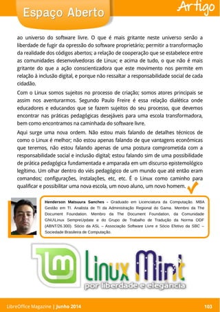 LibreOffice Magazine | Abril 2014 103
ao universo do software livre. O que é mais gritante neste universo senão a
liberdade de fugir da opressão do software proprietário; permitir a transformação
da realidade dos códigos abertos; a relação de cooperação que se estabelece entre
as comunidades desenvolvedoras de Linux; e acima de tudo, o que não é mais
gritante do que a ação conscientizadora que este movimento nos permite em
relação à inclusão digital, e porque não ressaltar a responsabilidade social de cada
cidadão.
Com o Linux somos sujeitos no processo de criação; somos atores principais se
assim nos aventurarmos. Segundo Paulo Freire é essa relação dialética onde
educadores e educandos que se fazem sujeitos do seu processo, que devemos
encontrar nas práticas pedagógicas desejáveis para uma escola transformadora,
bem como encontramos na caminhada do software livre.
Aqui surge uma nova ordem. Não estou mais falando de detalhes técnicos de
como o Linux é melhor; não estou apenas falando de que vantagens econômicas
que teremos, não estou falando apenas de uma postura comprometida com a
responsabilidade social e inclusão digital; estou falando sim de uma possibilidade
de prática pedagógica fundamentada e amparada em um discurso epistemológico
legítimo. Um olhar dentro do viés pedagógico de um mundo que até então eram
comandos; configurações, instalações, etc, etc. É o Linux como caminho para
qualificar e possibilitar uma nova escola, um novo aluno, um novo homem.
LibreOffice Magazine | Junho 2014 103
Espaço AbertoEspaço Aberto Artigo
Henderson Matsuura Sanches - Graduado em Licenciatura da Computação. MBA
Gestão em TI. Analista de TI da Administração Regional do Gama. Membro da The
Document Foundation. Membro da The Document Foundation, da Comunidade
GNULinux SempreUpdate e do Grupo de Trabalho de Tradução da Norma ODF
(ABNT/26.300). Sócio da ASL – Associação Software Livre e Sócio Efetivo da SBC –
Sociedade Brasileira de Computação.
 