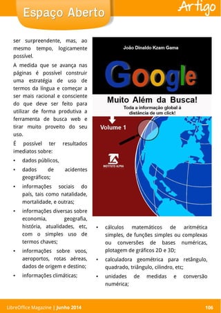 LibreOffice Magazine | Abril 2014 106
ser surpreendente, mas, ao
mesmo tempo, logicamente
possível.
A medida que se avança nas
páginas é possível construir
uma estratégia de uso de
termos da língua e começar a
ser mais racional e consciente
do que deve ser feito para
utilizar de forma produtiva a
ferramenta de busca web e
tirar muito proveito do seu
uso.
É possível ter resultados
imediatos sobre:
● dados públicos,
● dados de acidentes
geográficos;
● informações sociais do
país, tais como natalidade,
mortalidade, e outras;
● informações diversas sobre
economia, geografia,
história, atualidades, etc,
com o simples uso de
termos chaves;
● informações sobre voos,
aeroportos, rotas aéreas,
dados de origem e destino;
● informações climáticas;
LibreOffice Magazine | Junho 2014 106
Espaço AbertoEspaço Aberto Artigo
● cálculos matemáticos de aritmética
simples, de funções simples ou complexas
ou conversões de bases numéricas,
plotagem de gráficos 2D e 3D;
● calculadora geométrica para retângulo,
quadrado, triângulo, cilindro, etc;
● unidades de medidas e conversão
numérica;
 