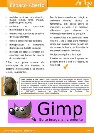 LibreOffice Magazine | Abril 2014 107
● medidas de áreas, comprimento,
massa, tempo, força, energia,
potência, pressão, etc;
● conhecer as constantes
matemáticas e físicas;
● informações nutricionais de sobre
diversos alimentos;
● filmes e salas onde são exibidos;
● miniaplicativos e comandos
diretos para o Google translate;
● mercado de ações e corações de
empresas nas bolsas de valores
do mundo inteiro.
Enfim, uma gama enorme de
informações de uso imediato e
bastante interessantes e ao mesmo
tempo, importantes.
Isso fará compreender, em relação ao
ambiente externo técnico da
ferramenta, um pouco sobre os
meandros, os vícios e as eventuais
diferenças que obtemos da
informação resultante da pesquisa.
As observações e experiências neste
Volume I são a base para melhorar
ainda mais nossas estratégias de uso
de termos de busca, na intensão de
encontrar conteúdo relevante.
Você pode adquirir o livro aqui.
E tenha em mente que é apenas um
preparo sobre o que virá depois, no
Volume II.
LibreOffice Magazine | Junho 2014 107
Espaço AbertoEspaço Aberto Artigo
João Dinaldo Kzam Gama - Pós-Graduando em Comunicação em Mídias Digitais.
Graduado em Tecnologia em Processamento de Dados. ITIL Foundation Certified. COBIT
Foundation Certified. Experiência e área de estudo em Mídias Sociais e Internet com
ênfase em pesquisa de conteúdo digital no uso de motores de busca web com uso do
Google e autor de livro sobre o assunto. Palestrante/Facilitador em ministrar treinamentos
e palestras sobre temas de tecnologia e ciência da informação. Servidor Público Federal
do IBICT/MCT. Atualmente na Vice-Presidência da República. Blog
www.buscandonainternet.com - #osenhordabusca
 