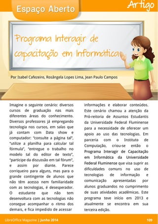 LibreOffice Magazine | Abril 2014 109
Imagine o seguinte cenário: diversos
cursos de graduação nas mais
diferentes áreas do conhecimento.
Diversos professores já empregando
tecnologia nos cursos, em salas que
já contam com Data show e
computador: “consulte a página tal”,
“utilize a planilha para calcular tal
fórmula”, “entregue o trabalho no
modelo tal do editor de texto”,
“participe da discussão em tal fórum”,
e assim por diante. Parece
corriqueiro para alguns, mas para o
grande contingente de alunos que
não têm acesso nem familiaridade
com as tecnologias, é desesperador.
O estudante que não tem
desenvoltura com as tecnologias não
consegue acompanhar o ritmo dos
demais, e fica impedido de acessar
informações e elaborar conteúdos.
Este cenário chamou a atenção da
Pró-reitoria de Assuntos Estudantis
da Universidade Federal Fluminense
para a necessidade de oferecer um
apoio ao uso das tecnologias. Em
parceria com o Instituto de
Computação, criou-se então o
Programa Interagir de CapacitaçãoPrograma Interagir de Capacitação
em Informática da Universidadeem Informática da Universidade
Federal FluminenseFederal Fluminense que visa suprir as
dificuldades comuns no uso de
tecnologias de informação e
comunicação apresentadas por
alunos graduandos no cumprimento
de suas atividades acadêmicas. Este
programa teve início em 2013 e
atualmente se encontra em sua
terceira edição.
Por Isabel Cafezeiro, Rosângela Lopes Lima, Jean Paulo Campos
Espaço AbertoEspaço Aberto
LibreOffice Magazine | Junho 2014 109
Artigo
Programa Interagir de
capacitação em Informática
 