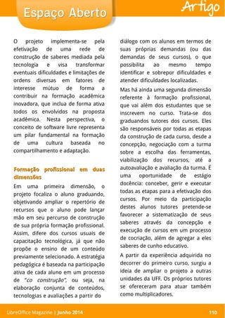 LibreOffice Magazine | Abril 2014 110
O projeto implementa-se pela
efetivação de uma rede de
construção de saberes mediada pela
tecnologia e visa transformar
eventuais dificuldades e limitações de
ordens diversas em fatores de
interesse mútuo de forma a
contribuir na formação acadêmica
inovadora, que inclua de forma ativa
todos os envolvidos na proposta
acadêmica. Nesta perspectiva, o
conceito de software livre representa
um pilar fundamental na formação
de uma cultura baseada no
compartilhamento e adaptação.
Formação profissional em duasFormação profissional em duas
dimensõesdimensões
Em uma primeira dimensão, o
projeto focaliza o aluno graduando,
objetivando ampliar o repertório de
recursos que o aluno pode lançar
mão em seu percurso de construção
de sua própria formação profissional.
Assim, difere dos cursos usuais de
capacitação tecnológica, já que não
propõe o ensino de um conteúdo
previamente selecionado. A estratégia
pedagógica é baseada na participação
ativa de cada aluno em um processo
de “co construção”, ou seja, na
elaboração conjunta de conteúdos,
tecnologias e avaliações a partir do
diálogo com os alunos em termos de
suas próprias demandas (ou das
demandas de seus cursos), o que
possibilita ao mesmo tempo
identificar e sobrepor dificuldades e
atender dificuldades localizadas.
Mas há ainda uma segunda dimensão
referente à formação profissional,
que vai além dos estudantes que se
inscrevem no curso. Trata-se dos
graduandos tutores dos cursos. Eles
são responsáveis por todas as etapas
da construção de cada curso, desde a
concepção, negociação com a turma
sobre a escolha das ferramentas,
viabilização dos recursos, até a
autoavaliação e avaliação da turma. É
uma oportunidade de estágio
docência: conceber, gerir e executar
todas as etapas para a efetivação dos
cursos. Por meio da participação
destes alunos tutores pretende-se
favorecer a sistematização de seus
saberes através da concepção e
execução de cursos em um processo
de cocriação, além de agregar a eles
saberes de cunho educativo.
A partir da experiência adquirida no
decorrer do primeiro curso, surgiu a
ideia de ampliar o projeto a outras
unidades da UFF. Os próprios tutores
se ofereceram para atuar também
como multiplicadores.
LibreOffice Magazine | Junho 2014 110
Espaço AbertoEspaço Aberto Artigo
 