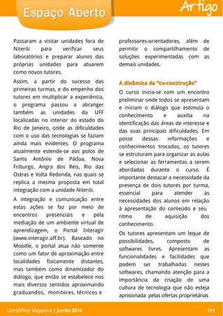 LibreOffice Magazine | Abril 2014 111
Passaram a visitar unidades fora de
Niterói para verificar seus
laboratórios e preparar alunos das
próprias unidades para atuarem
como novos tutores.
Assim, a partir do sucesso das
primeiras turmas, e do empenho dos
tutores em multiplicar a experiência,
o programa passou a abranger
também as unidades da UFF
localizadas no interior do estado do
Rio de Janeiro, onde as dificuldades
com o uso das tecnologias se faziam
ainda mais evidentes. O programa
atualmente estende-se aos polos de
Santo Antônio de Pádua, Nova
Friburgo, Angra dos Reis, Rio das
Ostras e Volta Redonda, nas quais se
replica a mesma proposta em total
integração com a unidade Niterói.
A integração e comunicação entre
estas ações se faz por meio de
encontros presenciais e pela
mediação de um ambiente virtual de
aprendizagem, o Portal Interagir
(www.interagir.uff.br). Baseado no
Moodle, o portal atua não somente
como um fator de aproximação entre
localidades fisicamente distantes,
mas também como dinamizador do
diálogo, que então se estabelece nos
mais diversos sentidos aproximando
graduandos, monitores, técnicos e
professores-orientadores, além de
permitir o compartilhamento de
soluções experimentadas com as
demais unidades.
A dinâmica da “co-construção”A dinâmica da “co-construção”
O curso inicia-se com um encontro
preliminar onde todos se apresentam
e iniciam o diálogo que estimula o
conhecimento e auxilia na
identificação das áreas de interesse e
das suas principais dificuldades. Em
posse dessas informações e
conhecimentos trocados, os tutores
se estruturam para organizar as aulas
e selecionar as ferramentas a serem
abordadas durante o curso. É
importante destacar a necessidade da
presença de dois tutores por turma,
essencial para atender às
necessidades dos alunos em relação
à apresentação do conteúdo e seu
ritmo de aquisição dos
conhecimento.
Os tutores apresentam um leque de
possibilidades, composto de
softwares livres. Apresentam as
funcionalidades e facilidades que
podem ser trabalhadas nestes
softwares, chamando atenção para a
importância da criação de uma
cultura de tecnologia que não esteja
aprisionada pelas ofertas proprietárias
LibreOffice Magazine | Junho 2014 111
Espaço AbertoEspaço Aberto Artigo
 