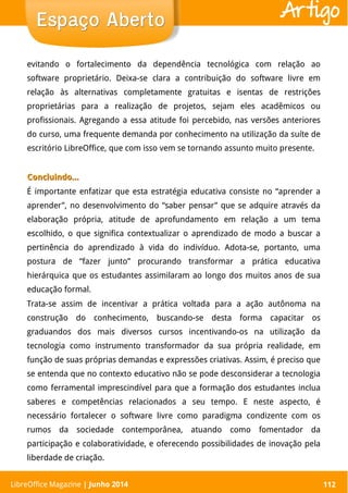 LibreOffice Magazine | Abril 2014 112
evitando o fortalecimento da dependência tecnológica com relação ao
software proprietário. Deixa-se clara a contribuição do software livre em
relação às alternativas completamente gratuitas e isentas de restrições
proprietárias para a realização de projetos, sejam eles acadêmicos ou
profissionais. Agregando a essa atitude foi percebido, nas versões anteriores
do curso, uma frequente demanda por conhecimento na utilização da suíte de
escritório LibreOffice, que com isso vem se tornando assunto muito presente.
Concluindo…Concluindo…
É importante enfatizar que esta estratégia educativa consiste no “aprender a
aprender”, no desenvolvimento do “saber pensar” que se adquire através da
elaboração própria, atitude de aprofundamento em relação a um tema
escolhido, o que significa contextualizar o aprendizado de modo a buscar a
pertinência do aprendizado à vida do indivíduo. Adota-se, portanto, uma
postura de “fazer junto” procurando transformar a prática educativa
hierárquica que os estudantes assimilaram ao longo dos muitos anos de sua
educação formal.
Trata-se assim de incentivar a prática voltada para a ação autônoma na
construção do conhecimento, buscando-se desta forma capacitar os
graduandos dos mais diversos cursos incentivando-os na utilização da
tecnologia como instrumento transformador da sua própria realidade, em
função de suas próprias demandas e expressões criativas. Assim, é preciso que
se entenda que no contexto educativo não se pode desconsiderar a tecnologia
como ferramental imprescindível para que a formação dos estudantes inclua
saberes e competências relacionados a seu tempo. E neste aspecto, é
necessário fortalecer o software livre como paradigma condizente com os
rumos da sociedade contemporânea, atuando como fomentador da
participação e colaboratividade, e oferecendo possibilidades de inovação pela
liberdade de criação.
LibreOffice Magazine | Junho 2014 112
Espaço AbertoEspaço Aberto Artigo
 